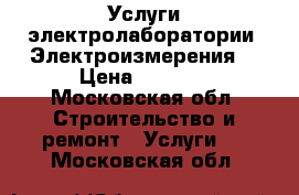 Услуги электролаборатории. Электроизмерения. › Цена ­ 6 000 - Московская обл. Строительство и ремонт » Услуги   . Московская обл.